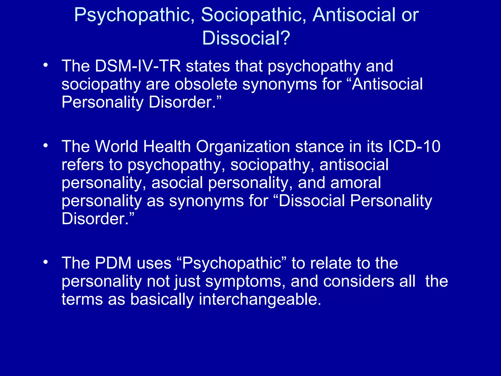 Psychopathic, Sociopathic, Antisocial or Dissocial? The DSM-IV-TR states that psychopathy and sociopathy are obsolete synonyms for “Antisocial Personality Disorder.”  The World Health Organization stance in its ICD-10 refers to psychopathy, sociopathy, antisocial personality, asocial personality, and amoral personality as synonyms for “Dissocial Personality Disorder.” The PDM uses “Psychopathic” to relate to the personality not just symptoms, and considers all  the terms as basically interchangeable .  