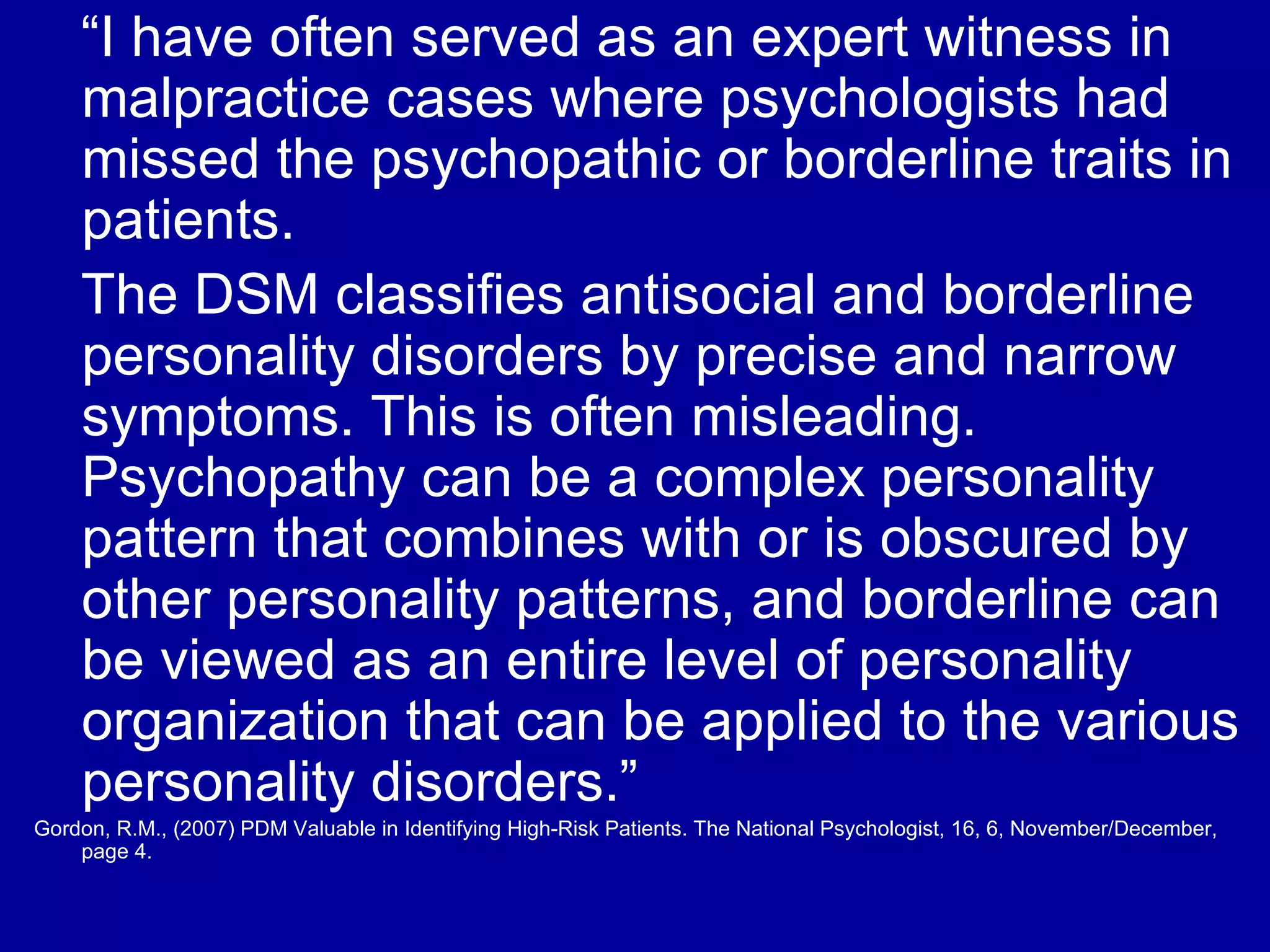 “ I have often served as an expert witness in malpractice cases where psychologists had missed the psychopathic or borderline traits in patients.  The DSM classifies antisocial and borderline personality disorders by precise and narrow symptoms. This is often misleading. Psychopathy can be a complex personality pattern that combines with or is obscured by other personality patterns, and borderline can be viewed as an entire level of personality organization that can be applied to the various personality disorders.” Gordon, R.M., (2007) PDM Valuable in Identifying High-Risk Patients. The National Psychologist, 16, 6, November/December, page 4. 