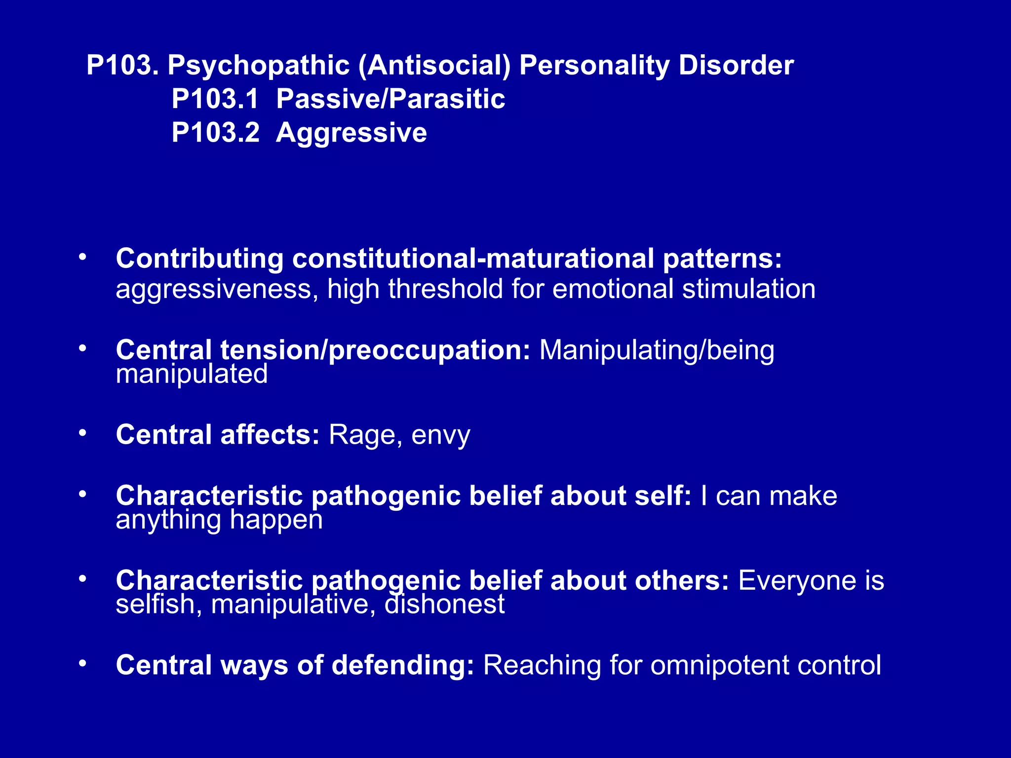 P103. Psychopathic (Antisocial) Personality Disorder   P103.1  Passive/Parasitic   P103.2  Aggressive Contributing constitutional-maturational patterns:  aggressiveness, high threshold for emotional stimulation Central tension/preoccupation:  Manipulating/being manipulated Central affects:  Rage, envy Characteristic pathogenic belief about self:  I can make anything happen Characteristic pathogenic belief about others:  Everyone is selfish, manipulative, dishonest Central ways of defending:  Reaching for omnipotent control 