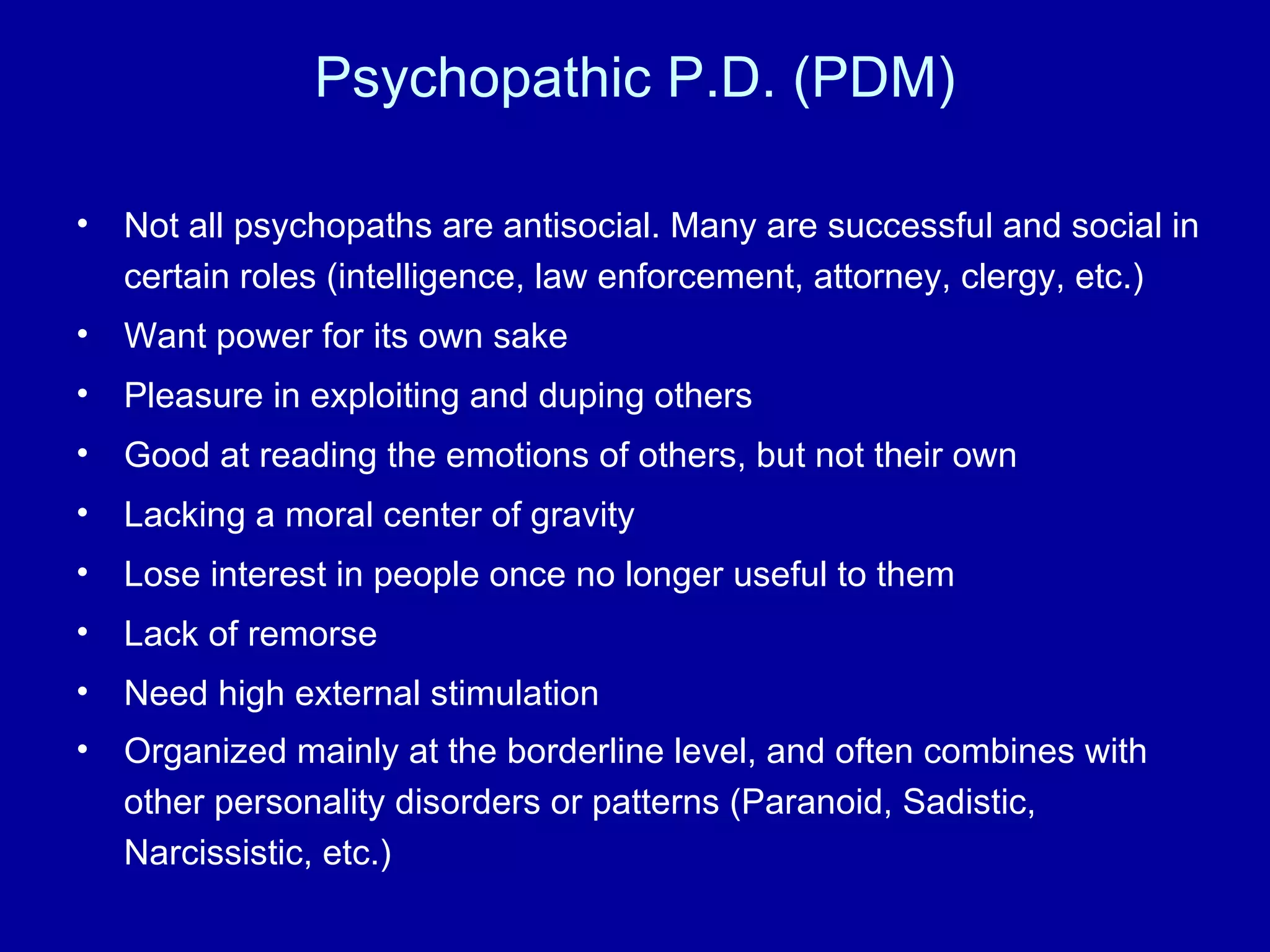 Psychopathic P.D. (PDM) Not all psychopaths are antisocial. Many are successful and social in certain roles (intelligence, law enforcement, attorney, clergy, etc.) Want power for its own sake Pleasure in exploiting and duping others Good at reading the emotions of others, but not their own Lacking a moral center of gravity Lose interest in people once no longer useful to them Lack of remorse Need high external stimulation Organized mainly at the borderline level, and often combines with other personality disorders or patterns (Paranoid, Sadistic, Narcissistic, etc.)   
