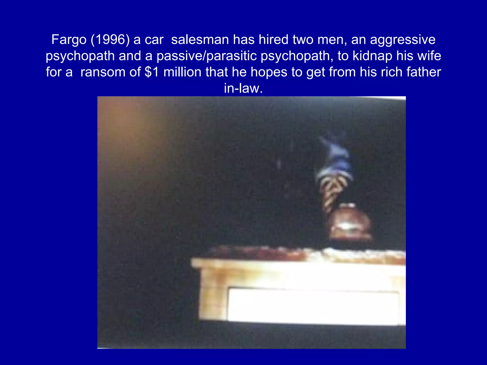 Fargo (1996)  a car  salesman has hired two men,  an aggressive psychopath and a passive/parasitic psychopath,  to kidnap his wife for a  ransom of $1 million that he hopes to get from his rich father in-law. 
