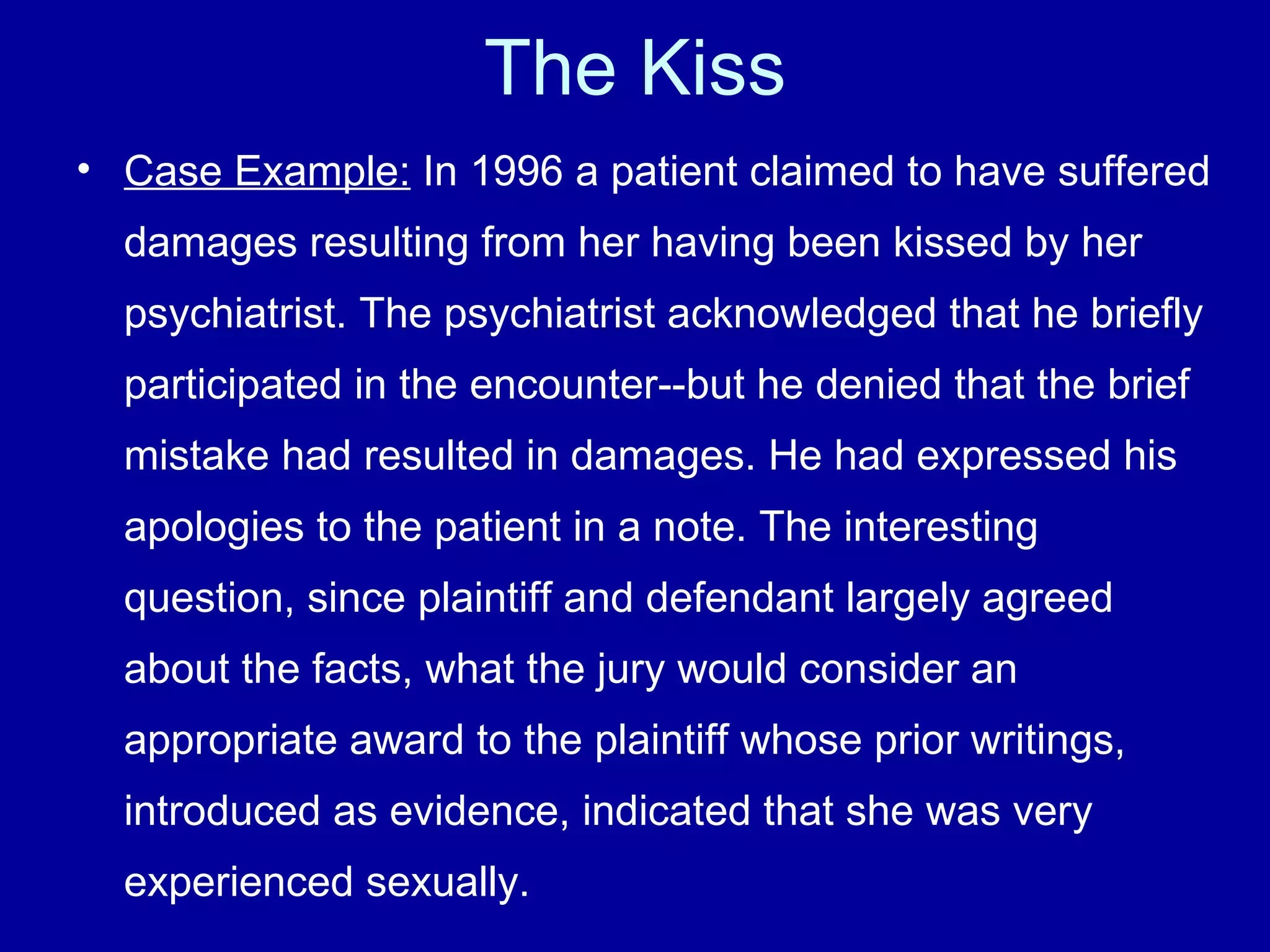 The Kiss Case Example:  In 1996 a patient claimed to have suffered damages resulting from her having been kissed by her psychiatrist. The psychiatrist acknowledged that he briefly participated in the encounter--but he denied that the brief mistake had resulted in damages. He had expressed his apologies to the patient in a note. The interesting question, since plaintiff and defendant largely agreed about the facts, what the jury would consider an appropriate award to the plaintiff whose prior writings, introduced as evidence, indicated that she was very experienced sexually. 