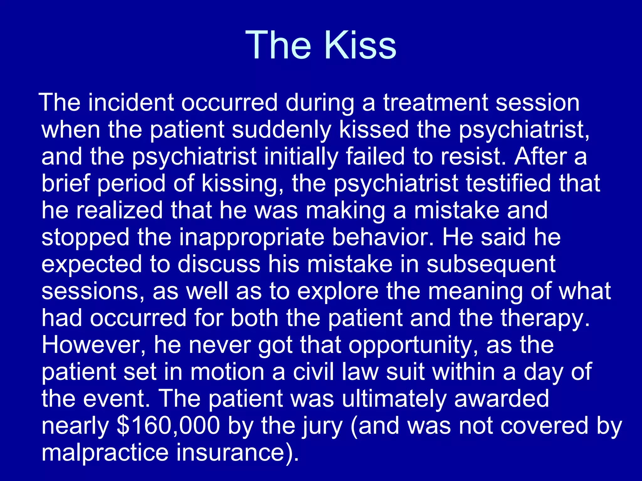 The Kiss The incident occurred during a treatment session when the patient suddenly kissed the psychiatrist, and the psychiatrist initially failed to resist. After a brief period of kissing, the psychiatrist testified that he realized that he was making a mistake and stopped the inappropriate behavior. He said he expected to discuss his mistake in subsequent sessions, as well as to explore the meaning of what had occurred for both the patient and the therapy. However, he never got that opportunity, as the patient set in motion a civil law suit within a day of the event. The patient was ultimately awarded nearly $160,000 by the jury (and was not covered by malpractice insurance).   