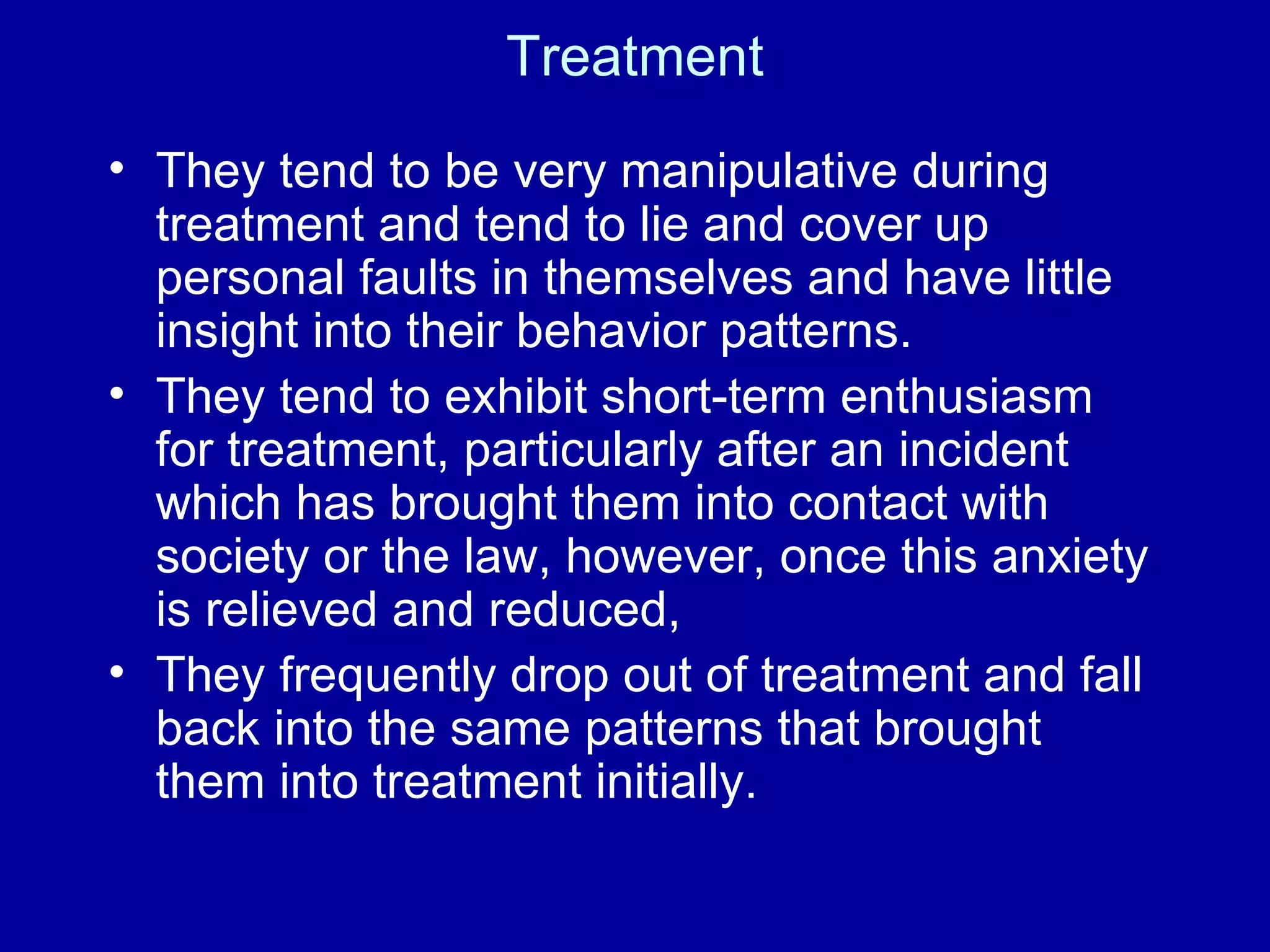 Treatment They tend to be very manipulative during treatment and tend to lie and cover up personal faults in themselves and have little insight into their behavior patterns.   They tend to exhibit short-term enthusiasm for treatment, particularly after an incident which has brought them into contact with society or the law, however, once this anxiety is relieved and reduced,  They frequently drop out of treatment and fall back into the same patterns that brought them into treatment initially. 