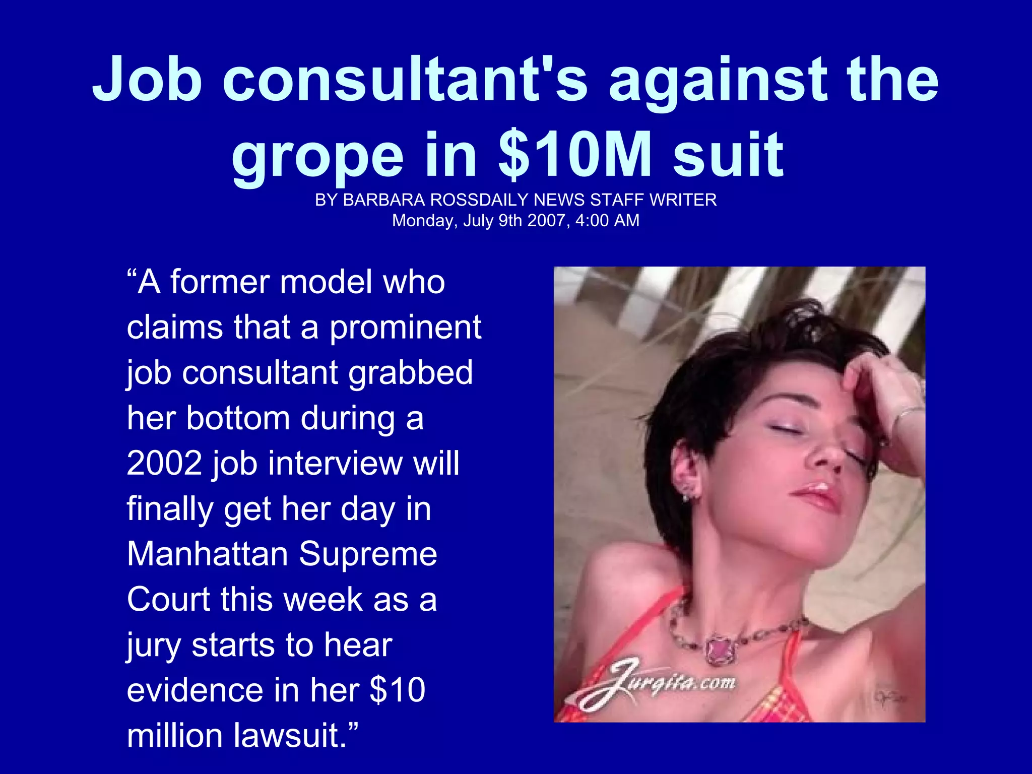 Job consultant's against the grope in $10M suit   BY BARBARA ROSS DAILY NEWS STAFF WRITER Monday, July 9th 2007, 4:00 AM “ A former model who claims that a prominent job consultant grabbed her bottom during a 2002 job interview will finally get her day in Manhattan Supreme Court this week as a jury starts to hear evidence in her $10 million lawsuit.” 