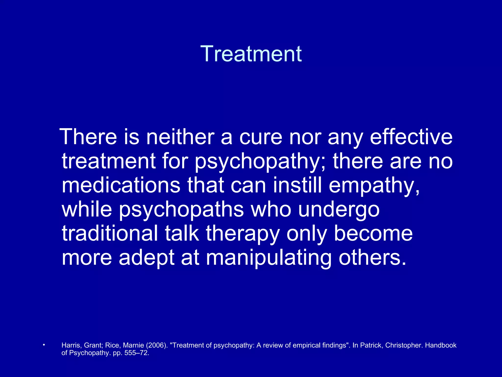 Treatment There is neither a cure nor any effective treatment for psychopathy; there are no medications that can instill empathy, while psychopaths who undergo traditional talk therapy only become more adept at manipulating others. Harris, Grant; Rice, Marnie (2006). "Treatment of psychopathy: A review of empirical findings". In Patrick, Christopher. Handbook of Psychopathy. pp. 555–72. 