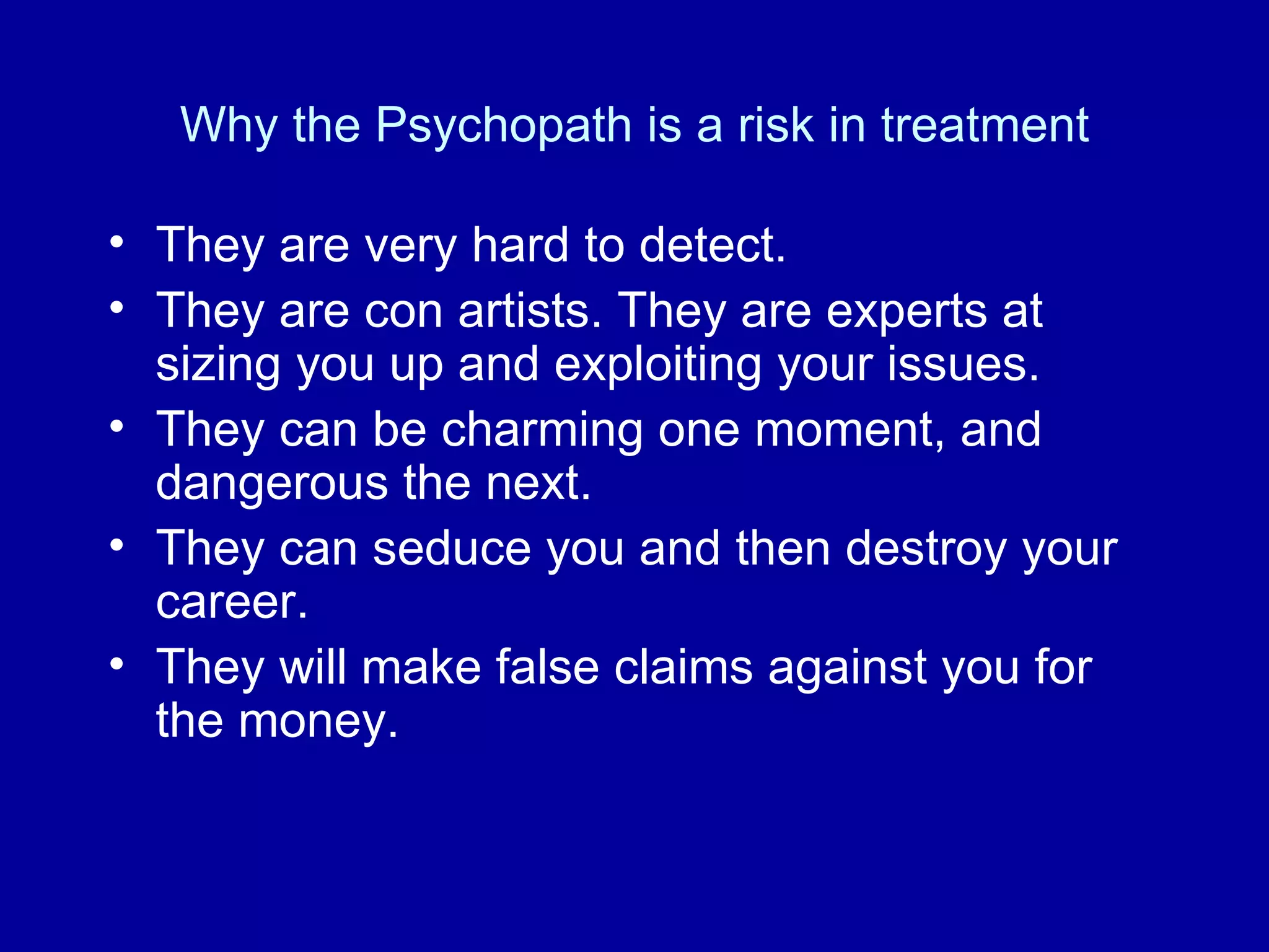 Why the Psychopath is a risk in treatment They are very hard to detect. They are con artists. They are experts at sizing you up and exploiting your issues. They can be charming one moment, and dangerous the next. They can seduce you and then destroy your career. They will make false claims against you for the money.  