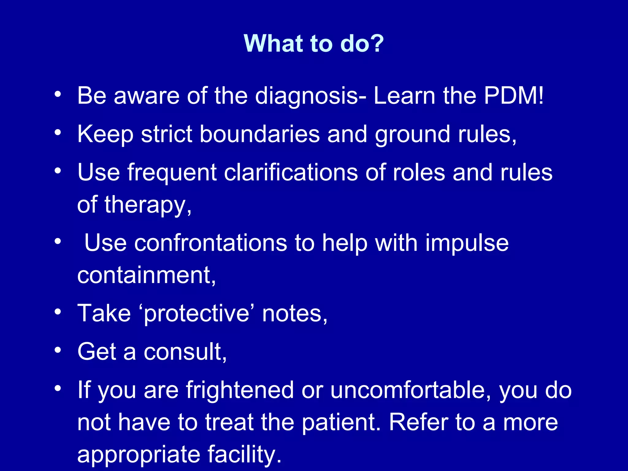 What to do? Be aware of the diagnosis- Learn the PDM! Keep strict boundaries and ground rules, Use frequent clarifications of roles and rules of therapy, Use confrontations to help with impulse containment,  Take ‘protective’ notes, Get a consult, If you are frightened or uncomfortable, you do not have to treat the patient. Refer to a more appropriate facility.  