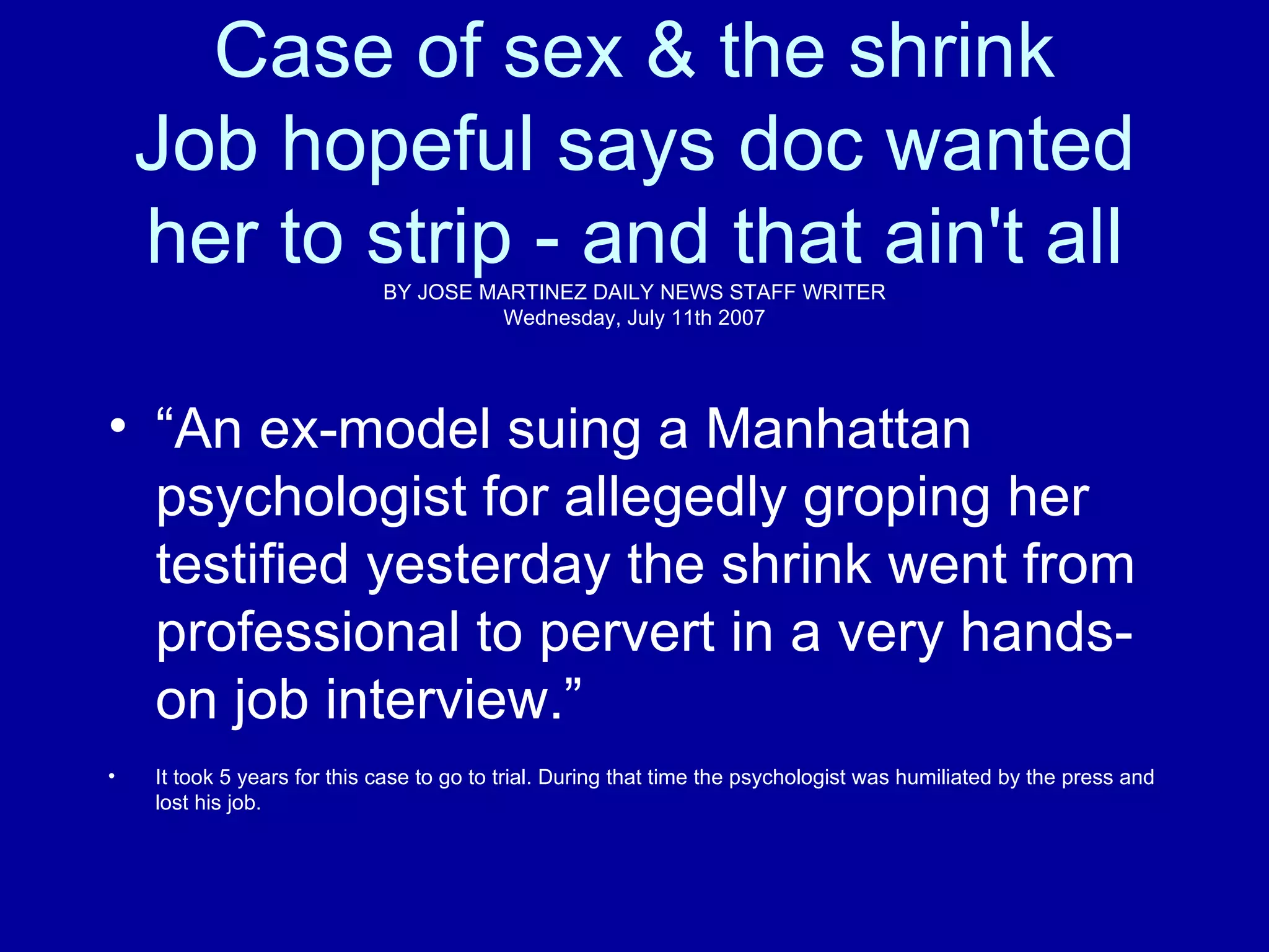 Case of sex & the shrink Job hopeful says doc wanted her to strip - and that ain't all BY JOSE MARTINEZ  DAILY NEWS STAFF WRITER Wednesday, July 11th 2007 “ An ex-model suing a Manhattan psychologist for allegedly groping her  testified yesterday the shrink went from professional to pervert in a  very hands-on job interview.” It took 5 years for this case to go to trial. During that time the psychologist was humiliated by the press and lost his job.  