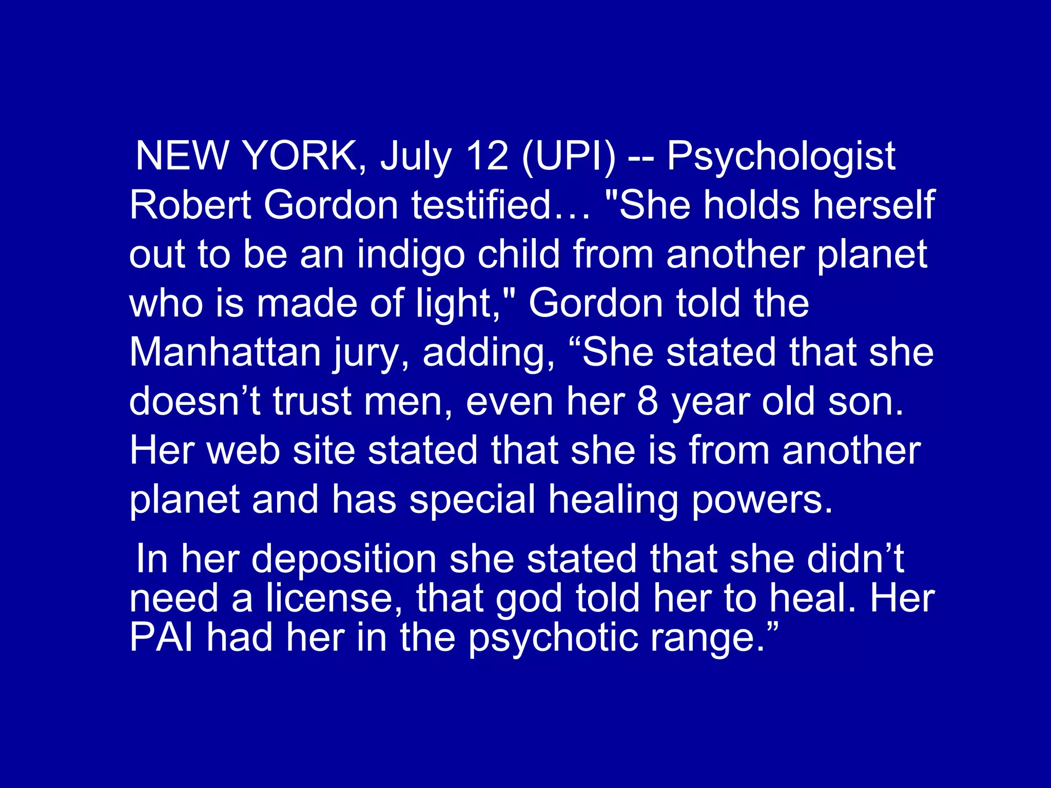 NEW YORK, July 12 (UPI) -- Psychologist Robert Gordon testified… "She holds herself out to be an indigo child from another planet who is made of light," Gordon told the Manhattan jury, adding, “She stated that she doesn’t trust men, even her 8 year old son. Her web site stated that she is from another planet and has special healing powers.  In her deposition she stated that she didn’t need a license, that god told her to heal. Her PAI had her in the psychotic range.” 