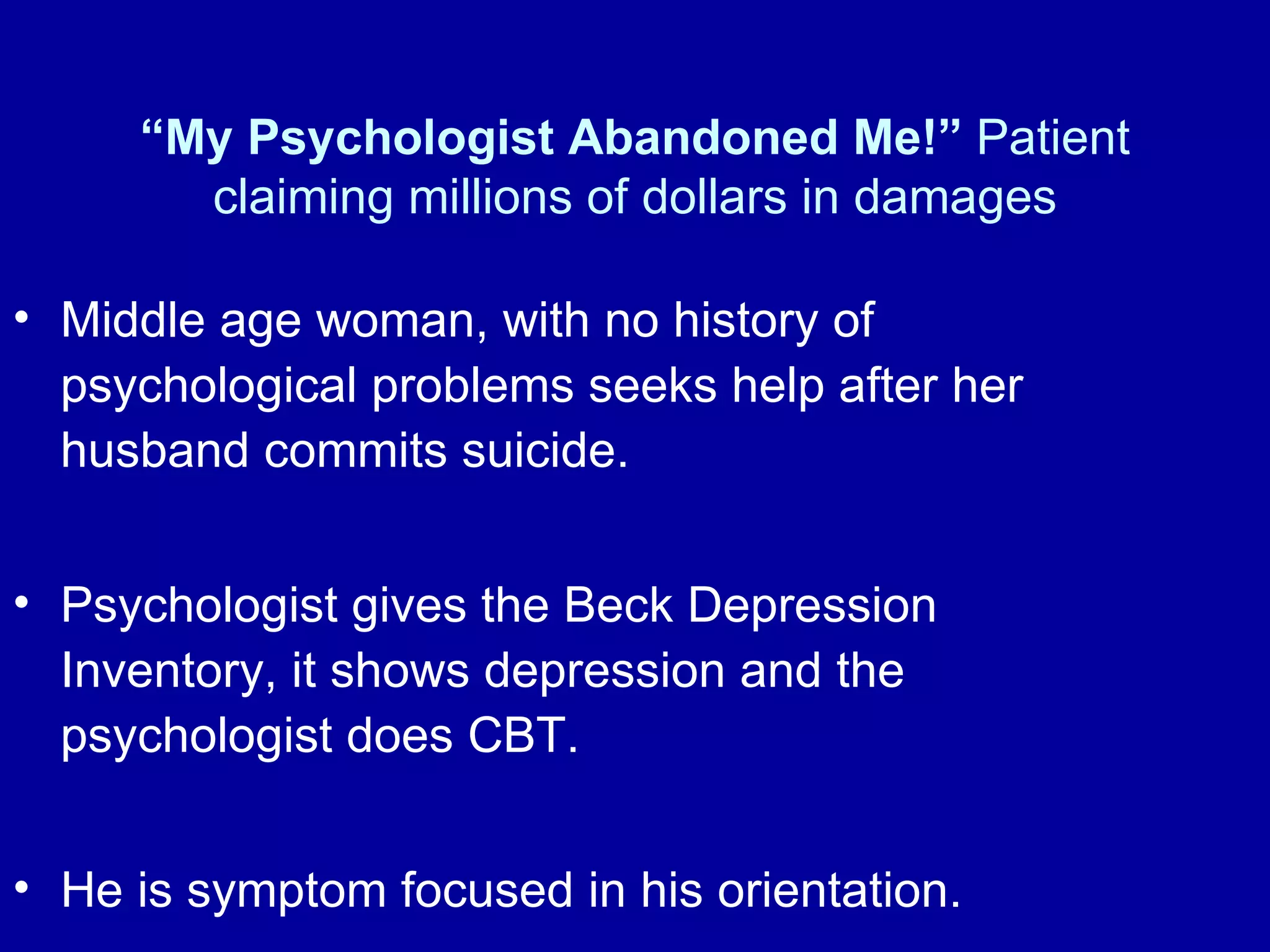 “ My Psychologist Abandoned Me!”  Patient claiming millions of dollars in damages Middle age woman, with no history of psychological problems seeks help after her husband commits suicide.  Psychologist gives the Beck Depression Inventory, it shows depression and the psychologist does CBT.  He is symptom focused in his orientation.  