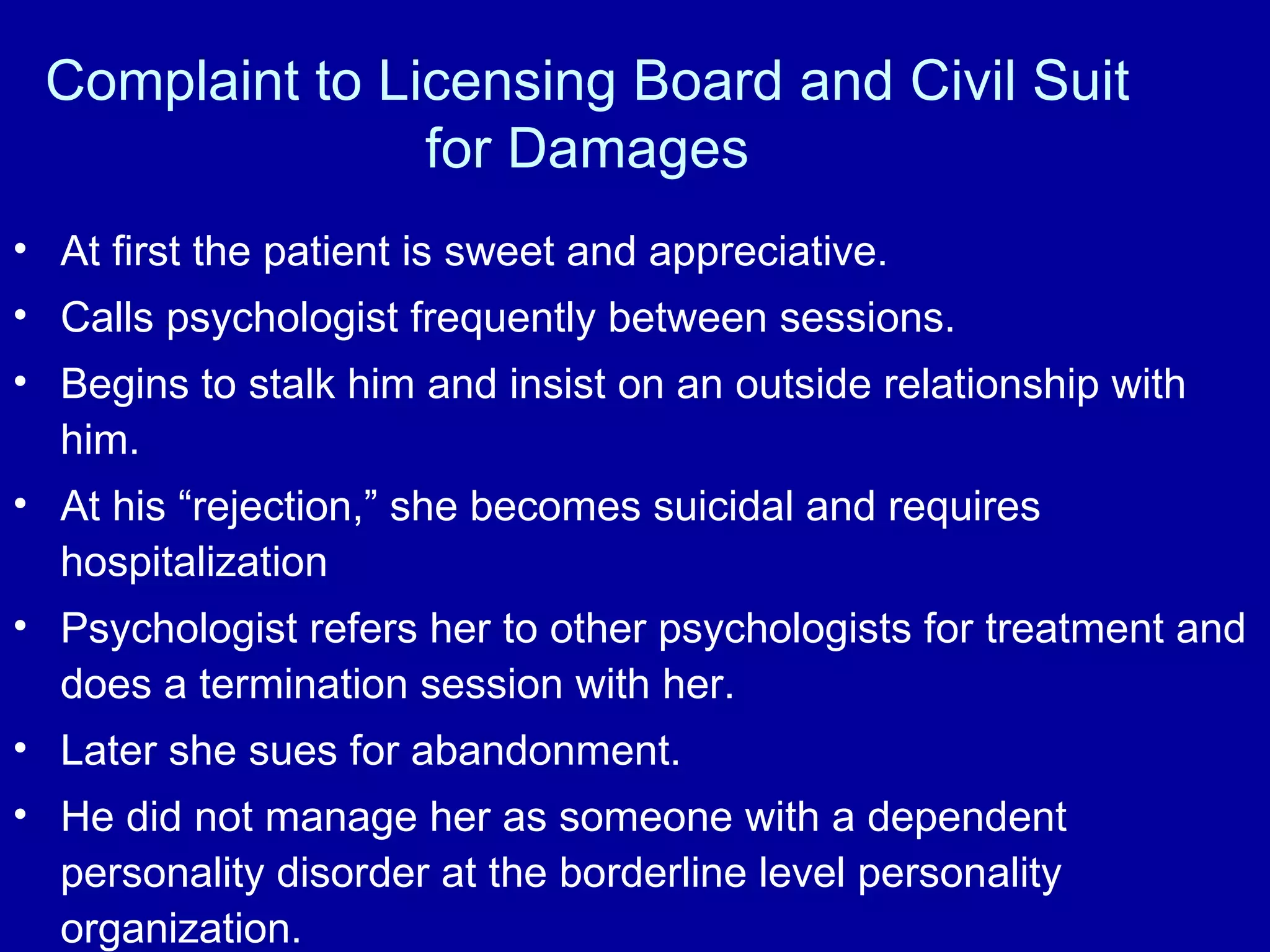 Complaint to Licensing Board and Civil Suit for Damages At first the patient is sweet and appreciative.  Calls psychologist frequently between sessions.  Begins to stalk him and insist on an outside relationship with him.  At his “rejection,” she becomes suicidal and requires hospitalization Psychologist refers her to other psychologists for treatment and does a termination session with her. Later she sues for abandonment. He did not manage her as someone with a dependent personality disorder at the borderline level personality organization. 