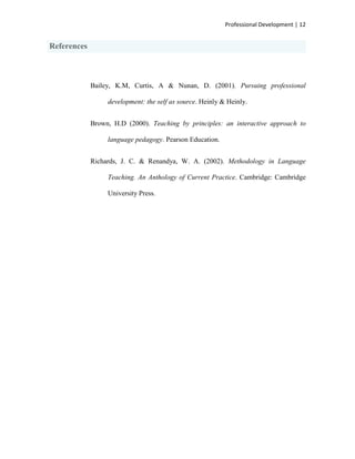 Professional Development | 12


References



             Bailey, K.M, Curtis, A & Nunan, D. (2001). Pursuing professional

                  development: the self as source. Heinly & Heinly.


             Brown, H.D (2000). Teaching by principles: an interactive approach to

                  language pedagogy. Pearson Education.


             Richards, J. C. & Renandya, W. A. (2002). Methodology in Language

                  Teaching. An Anthology of Current Practice. Cambridge: Cambridge

                  University Press.
 