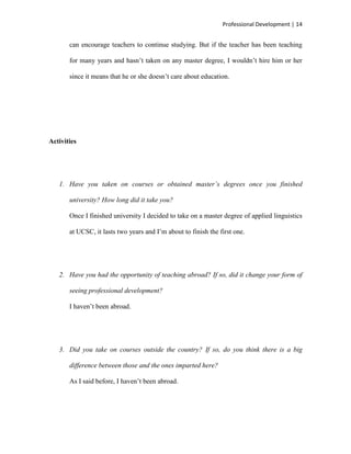 Professional Development | 14


       can encourage teachers to continue studying. But if the teacher has been teaching

       for many years and hasn‟t taken on any master degree, I wouldn‟t hire him or her

       since it means that he or she doesn‟t care about education.




Activities




   1. Have you taken on courses or obtained master’s degrees once you finished

       university? How long did it take you?

       Once I finished university I decided to take on a master degree of applied linguistics

       at UCSC, it lasts two years and I‟m about to finish the first one.




   2. Have you had the opportunity of teaching abroad? If so, did it change your form of

       seeing professional development?

       I haven‟t been abroad.




   3. Did you take on courses outside the country? If so, do you think there is a big

       difference between those and the ones imparted here?

       As I said before, I haven‟t been abroad.
 