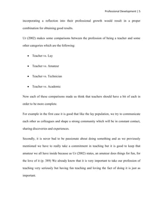 Professional Development | 5


incorporating a reflection into their professional growth would result in a proper

combination for obtaining good results.


Ur (2002) makes some comparisons between the profession of being a teacher and some

other categories which are the following:


       Teacher vs. Lay


       Teacher vs. Amateur


       Teacher vs. Technician


       Teacher vs. Academic


Now each of these comparisons made us think that teachers should have a bit of each in

order to be more complete.


For example in the first case it is good that like the lay population, we try to communicate

each other as colleagues and shape a strong community which will be in constant contact,

sharing discoveries and experiences.


Secondly, it is never bad to be passionate about doing something and as we previously

mentioned we have to really take a commitment in teaching but it is good to keep that

amateur we all have inside because as Ur (2002) states, an amateur does things for fun, for

the love of it (p. 389) We already know that it is very important to take our profession of

teaching very seriously but having fun teaching and loving the fact of doing it is just as

important.
 