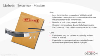 Copyright © 2016 Prime Decision
Methods | Behaviour – Missions
Pros:
 Less dependent on respondents’ ability to recall
information; can capture important contextual factors
that are unlikely to be remembered.
 Benefits of both observation & interview.
 Cheaper, more scalable & potentially less-intrusive
than in-person observation or accompanied shopping.
Cons
 Participants may not behave as naturally as they
would in real-life.
 Potentially more expensive than a straightforward
qualitative or quantitative research project.
 