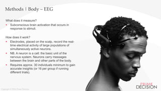 Copyright © 2016 Prime Decision
Methods | Body – EEG
What does it measure?
 Subconscious brain activation that occurs in
response to stimuli.
How does it work?
 Electrodes, placed on the scalp, record the real-
time electrical activity of large populations of
simultaneously active neurons.
 NB. A neuron is a cell: the basic unit of the
nervous system. Neurons carry messages
between the brain and other parts of the body.
 Requires approx. 30 individuals minimum to gain
accurate insights (or 16 per group if running
different trials).
 