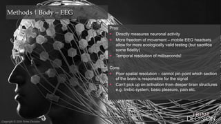 Copyright © 2016 Prime Decision
Methods | Body – EEG
Pros:
 Directly measures neuronal activity
 More freedom of movement – mobile EEG headsets
allow for more ecologically valid testing (but sacrifice
some fidelity)
 Temporal resolution of milliseconds!
Cons:
 Poor spatial resolution – cannot pin-point which section
of the brain is responsible for the signal
 Can’t pick up on activation from deeper brain structures
e.g. limbic system, basic pleasure, pain etc.
Copyright © 2016 Prime Decision
 