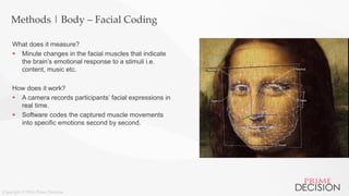 Copyright © 2016 Prime Decision
Methods | Body – Facial Coding
What does it measure?
 Minute changes in the facial muscles that indicate
the brain’s emotional response to a stimuli i.e.
content, music etc.
How does it work?
 A camera records participants’ facial expressions in
real time.
 Software codes the captured muscle movements
into specific emotions second by second.
 