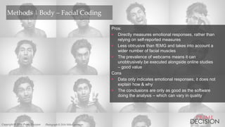 Copyright © 2016 Prime Decision
Methods | Body – Facial Coding
Pros:
 Directly measures emotional responses, rather than
relying on self-reported measures
 Less obtrusive than fEMG and takes into account a
wider number of facial muscles
 The prevalence of webcams means it can
unobtrusively be executed alongside online studies
– good value
Cons
 Data only indicates emotional responses; it does not
explain how & why
 The conclusions are only as good as the software
doing the analysis – which can vary in quality
Photograph © 2016 Mike LarremoreCopyright © 2016 Prime Decision
 