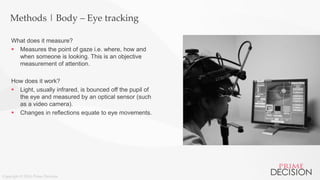 Copyright © 2016 Prime Decision
Methods | Body – Eye tracking
What does it measure?
 Measures the point of gaze i.e. where, how and
when someone is looking. This is an objective
measurement of attention.
How does it work?
 Light, usually infrared, is bounced off the pupil of
the eye and measured by an optical sensor (such
as a video camera).
 Changes in reflections equate to eye movements.
 