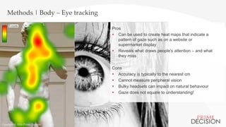 Copyright © 2016 Prime Decision
Methods | Body – Eye tracking
Pros
 Can be used to create heat maps that indicate a
pattern of gaze such as on a website or
supermarket display
 Reveals what draws people’s attention – and what
they miss
Cons
 Accuracy is typically to the nearest cm
 Cannot measure peripheral vision
 Bulky headsets can impact on natural behaviour
 Gaze does not equate to understanding!
Copyright © 2016 Prime Decision
 