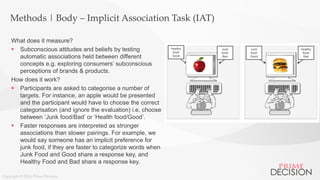 Copyright © 2016 Prime Decision
Methods | Body – Implicit Association Task (IAT)
Junk
food/
Bad
Healthy
food/
Good
Junk
food/
Good
Healthy
food/
Bad
What does it measure?
 Subconscious attitudes and beliefs by testing
automatic associations held between different
concepts e.g. exploring consumers’ subconscious
perceptions of brands & products.
How does it work?
 Participants are asked to categorise a number of
targets. For instance, an apple would be presented
and the participant would have to choose the correct
categorisation (and ignore the evaluation) i.e. choose
between ‘Junk food/Bad’ or ‘Health food/Good’.
 Faster responses are interpreted as stronger
associations than slower pairings. For example, we
would say someone has an implicit preference for
junk food, if they are faster to categorize words when
Junk Food and Good share a response key, and
Healthy Food and Bad share a response key.
 