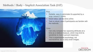 Copyright © 2016 Prime Decision
Methods | Body – Implicit Association Task (IAT)
Pros:
 Reliable, easy to administer & supported by a
large research history.
 Good value, can be done online.
 Task is robust, even if participants are familiar with
the methods.
Cons:
 Can only compare two opposing attributes at a
time as a relative measure, which may limit its
sensitivity to more nuanced responses.
 This is experimental psychology, not
neuroscience, so no sexy brain images.
Copyright © 2016 Prime Decision
 