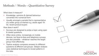 Copyright © 2016 Prime Decision
`
Methods | Words – Quantitative Survey
What does it measure?
 Knowledge, opinions & claimed behaviour
converted into numerical form
 Usually amongst a sample that is representative
of a wider group of interest e.g. adults aged 18-
50, recent product buyers
How does it work?
 Surveys are designed to probe a topic using open
& closed questions.
 Often done online, increasingly on mobile
devices, but face-to-face and telephone surveys
are also possible – whatever reaches the target
group most effectively.
 Topline analysis compares answers to dififerent
questions & different sub-groups. Deeper analysis
uses statistical techniques to reveal patterns in
the data.
 