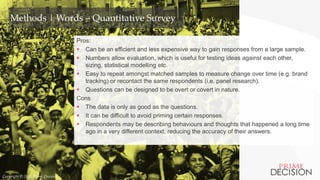 Copyright © 2016 Prime Decision
Methods | Words – Quantitative Survey
Pros:
 Can be an efficient and less expensive way to gain responses from a large sample.
 Numbers allow evaluation, which is useful for testing ideas against each other,
sizing, statistical modelling etc.
 Easy to repeat amongst matched samples to measure change over time (e.g. brand
tracking) or recontact the same respondents (i.e. panel research).
 Questions can be designed to be overt or covert in nature.
Cons
 The data is only as good as the questions.
 It can be difficult to avoid priming certain responses.
 Respondents may be describing behaviours and thoughts that happened a long time
ago in a very different context, reducing the accuracy of their answers.
Copyright © 2016 Prime Decision
 