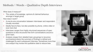 Copyright © 2016 Prime Decision
Methods | Words – Qualitative Depth Interviews
What does it measure?
 The variety of knowledge, opinions & claimed behaviour
amongst a target group
How does it work?
 A one-to-one conversation between interviewer and respondent.
Usually recorded.
 Ideally face-to-face, but also possible by phone, online video or
even text chat
 Interviews ranges from highly structured sequences of open
questions to less structured free form conversations around a
given topic.
 Analysis ranges from detailed topic groupings to recursive
summarising where the summary of findings is refined and
challenged by each subsequent interview. Sometimes more than
one analyst may review the qualitative data to reduce bias.
 