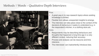 Copyright © 2016 Prime Decision
Methods | Words – Qualitative Depth Interviews
Pros:
 A great way-in to new research topics where existing
knowledge is limited.
 Flexible form allows unexpected insights to emerge.
 The interview can take place close to the context of the
decisions & behaviours it seeks to understand e.g. in
the respondent’s kitchen, in a clothing store etc.
Cons
 Respondents may be describing behaviours and
thoughts that happened a long time ago in a very
different context, reducing their accuracy.
 Process and analysis can be resource and time
intensive.
 The interviewer can inadvertently introduce bias.
Copyright © 2016 Prime Decision
 