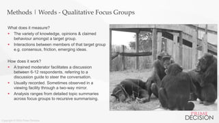 Copyright © 2016 Prime Decision
Methods | Words - Qualitative Focus Groups
What does it measure?
 The variety of knowledge, opinions & claimed
behaviour amongst a target group.
 Interactions between members of that target group
e.g. consensus, friction, emerging ideas.
How does it work?
 A trained moderator facilitates a discussion
between 6-12 respondents, referring to a
discussion guide to steer the conversation.
 Usually recorded. Sometimes observed in a
viewing facility through a two-way mirror.
 Analysis ranges from detailed topic summaries
across focus groups to recursive summarising.
 