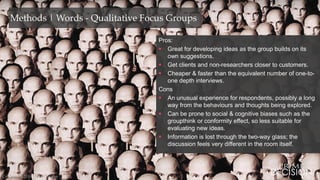 Copyright © 2016 Prime Decision
Methods | Words - Qualitative Focus Groups
Pros:
 Great for developing ideas as the group builds on its
own suggestions.
 Get clients and non-researchers closer to customers.
 Cheaper & faster than the equivalent number of one-to-
one depth interviews.
Cons
 An unusual experience for respondents, possibly a long
way from the behaviours and thoughts being explored.
 Can be prone to social & cognitive biases such as the
groupthink or conformity effect, so less suitable for
evaluating new ideas.
 Information is lost through the two-way glass; the
discussion feels very different in the room itself.
Copyright © 2016 Prime Decision
 