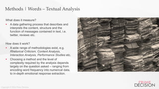 Copyright © 2016 Prime Decision
Methods | Words – Textual Analysis
What does it measure?
 A data gathering process that describes and
interprets the content, structure and the
function of messages contained in text, i.e.
twitter, reviews etc.
How does it work?
 A wide range of methodologies exist, e.g.
Rhetorical Criticism, Content Analysis,
Interaction Analysis, Performance Studies etc.
 Choosing a method and the level of
complexity required by the analysis depends
largely on the question asked – ranging from
encoding word frequency into numerical data,
to in-depth emotional response extraction.
 