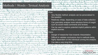 Copyright © 2016 Prime Decision
Methods | Words – Textual Analysis
Pros:
 Very flexible method: analysis can be personalised to
the question.
 Relatively cheap, depending on ease of data collection
 Can granularly analyse more nebulous forms of insight
such as social media comments and reviews.
 Can be used to explore potential implicit patterns within
explicit sources.
Cons:
 Danger of researcher bias towards interpretation.
 Difficult to validate conclusions due to methods being
highly dependent on the individual running the analysis.
 Can take a very long time.
Copyright © 2016 Prime Decision
 