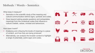 Copyright © 2016 Prime Decision
Methods | Words – Semiotics
What does it measure?
 Semiotics is the scientific study of the meaning and
cultural communication behind signs, symbols and codes.
 Goes beyond asking people questions and extrapolates
meanings from the contextual codes that influence a
culture’s beliefs, values, mindset and behaviours.
How does it work?
 Analysing and critiquing the levels of meaning in a piece
of content, and how they are being produced.
 Alternatively, can analyse the broader context to highlight
a range of potentially useful signs and codes.
 