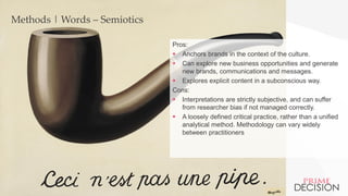 Copyright © 2016 Prime Decision
Methods | Words – Semiotics
Pros:
 Anchors brands in the context of the culture.
 Can explore new business opportunities and generate
new brands, communications and messages.
 Explores explicit content in a subconscious way.
Cons:
 Interpretations are strictly subjective, and can suffer
from researcher bias if not managed correctly.
 A loosely defined critical practice, rather than a unified
analytical method. Methodology can vary widely
between practitioners
 