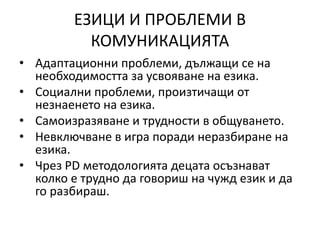 ЕЗИЦИ И ПРОБЛЕМИ В
КОМУНИКАЦИЯТА
• Адаптационни проблеми, дължащи се на
необходимостта за усвояване на езика.
• Социални проблеми, произтичащи от
незнаенето на езика.
• Самоизразяване и трудности в общуването.
• Невключване в игра поради неразбиране на
езика.
• Чрез PD методологията децата осъзнават
колко е трудно да говориш на чужд език и да
го разбираш.
 