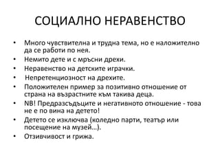 СОЦИАЛНО НЕРАВЕНСТВО
• Много чувствителна и трудна тема, но е наложително
да се работи по нея.
• Немито дете и с мръсни дрехи.
• Неравенство на детските играчки.
• Непретенциозност на дрехите.
• Положителен пример за позитивно отношение от
страна на възрастните към такива деца.
• NB! Предразсъдъците и негативното отношение - това
не е по вина на детето!
• Детето се изключва (коледно парти, театър или
посещение на музей…).
• Отзивчивост и грижа.
 