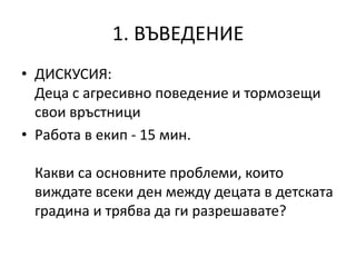 1. ВЪВЕДЕНИЕ
• ДИСКУСИЯ:
Деца с агресивно поведение и тормозещи
свои връстници
• Работа в екип - 15 мин.
Какви са основните проблеми, които
виждате всеки ден между децата в детската
градина и трябва да ги разрешавате?
 