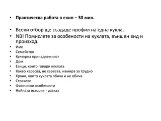 • Практическа работа в екип – 30 мин.
• Всеки отбор ще създаде профил на една кукла.
• NB! Помислете за особености на куклата, външен вид и
произход.
• Име
• Семейство
• Културна принадлежност
• Дом
• Езици, които говори куклата
• Какво харесва, не харесва, намира за трудно
• Храни, които куклата обича и не обича
• Страхове
• Физически особености
• Нейната история - разказ
 