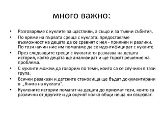 много важно:
• Разговаряме с куклите за щастливи, а също и за тъжни събития.
• По време на първата среща с куклата: предоставяме
възможност на децата да се сравнят с нея - прилики и разлики.
По този начин ние им помагаме да се идентифицират с куклите.
• През следващите срещи с куклата: тя разказва на децата
история, която децата ще анализират и ще търсят решение на
проблема.
• С куклите можем да говорим по теми, които са се случили в тази
група.
• Всички разакази и детските становища ще бъдат документирани
в „Книга на куклата“.
• Куклените истории помагат на децата до приемат тези, които са
различни от другите и да оценят колко общи неща ни свързват.
 