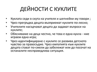 ДЕЙНОСТИ С КУКЛИТЕ
• Куклата седи в скута на учителя и шепнейки му говори ;
• Чрез прегръдка децата възприемат куклите по-лесно;
• Учителите насърчават децата да задават въпроси на
куклите;
• Обясняваме на деца честно, че това е една кукла - ние
играем една игра;
• Чрез идентифициране с куклите се развива детското
чувство за правосъдие. Чрез емпатията към куклите
децата стават по-смели да забележат или да посочат на
останалите несправедлива ситуация.
 