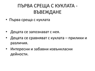 ПЪРВА СРЕЩА С КУКЛАТА -
ВЪВЕЖДАНЕ
• Първа среща с куклата
• Децата се запознават с нея.
• Децата се сравняват с куклата – прилики и
различия.
• Интересни и забавни извънкласни
дейности.
 