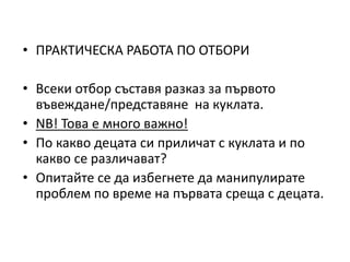 • ПРАКТИЧЕСКА РАБОТА ПО ОТБОРИ
• Всеки отбор съставя разказ за първото
въвеждане/представяне на куклата.
• NB! Това е много важно!
• По какво децата си приличат с куклата и по
какво се различават?
• Опитайте се да избегнете да манипулирате
проблем по време на първата среща с децата.
 