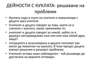 ДЕЙНОСТИ С КУКЛАТА- решаване на
проблеми
• Куклата седи в скута на учителя и комуникира с
децата чрез учителя.
• Учителят и децата говорят за това, което се е
случило с куклата, какво преживява тя;
• учителят и децата говорят за някой, който се е
държал несправедливо към нея или към някой друг,
защо?
• ситуацията е анализирана и децата посочват как
могат да помогнат на куклата. В този процес децата
вземат решения и решават проблема.
• Учителят остава само наблюдател - той ръководи до
достигане на верните отговори.
 