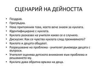 СЦЕНАРИЙ НА ДЕЙНОСТТА
• Поздрав.
• Прегръдка.
• Нека припомним това, което вече знаем за куклата.
• Идентифициране с куклата.
• Куклата разказва на учителя какво се е случило.
• Дискусия: Как се чувства куклата след преживяното?
• Куклата и децата общуват.
• Разрешаване на проблема - учителят ръководи децата с
въпроси.
• Учителят оценява детското внимание към проблема и
решаването му.
• Куклата дава обратна връзка на деца.
 