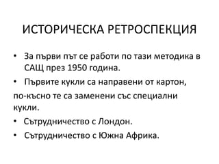 ИСТОРИЧЕСКА РЕТРОСПЕКЦИЯ
• За първи път се работи по тази методика в
САЩ през 1950 година.
• Първите кукли са направени от картон,
по-късно те са заменени със специални
кукли.
• Сътрудничество с Лондон.
• Сътрудничество с Южна Африка.
 
