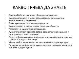 КАКВО ТРЯБВА ДА ЗНАЕТЕ
• Persona Dolls не са просто обикновени играчки.
• Основният акцент е върху запознаване с различията и
възпитаване в толерантност.
• Всяка кукла има своя индивидуалност.
• Куклите идват в класната стая само за дейността.
• Размерът на куклите и прегръдките.
• Куклите третират ранната детска възраст като специална и
отразяват детските различия.
• Това е добра възможност да представим различията, които се
срещат по-рядко сред деца.
• Много добра възможност за запознаване с други култури.
• По време на дейностите с куклата децата посочват разлики и
прилики с други кукли.
 